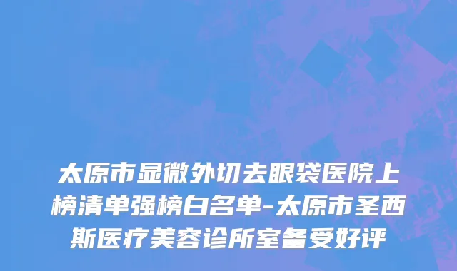 太原市显微外切去眼袋医院上榜清单强榜白名单-太原市圣西斯医疗美容诊所室备受好评