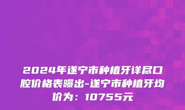 2024年遂宁市种植牙详尽口腔价格表曝出-遂宁市种植牙均价为：10755元