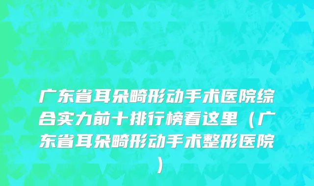 广东省耳朵畸形动手术医院综合实力前十排行榜看这里（广东省耳朵畸形动手术整形医院）