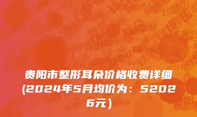贵阳市整形耳朵价格收费详细(2024年5月均价为：52026元）