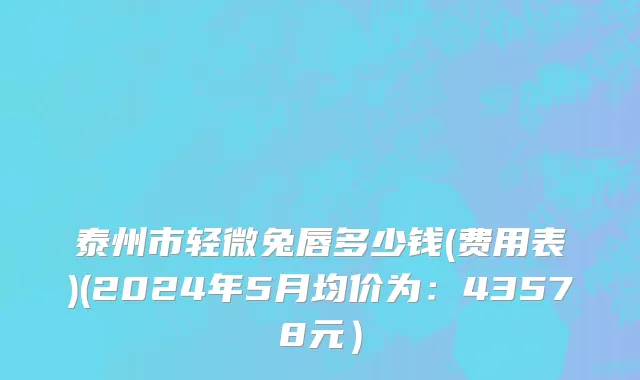 泰州市轻微兔唇多少钱(费用表)(2024年5月均价为：43578元）