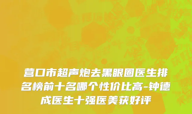 营口市超声炮去黑眼圈医生排名榜前十名哪个性价比高-钟德成医生十强医美获好评