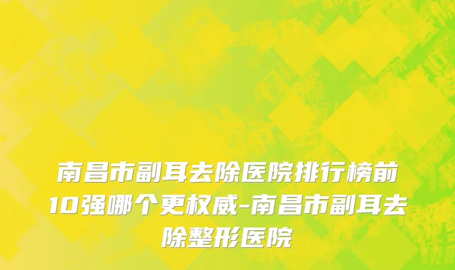 南昌市副耳去除医院排行榜前10强哪个更权威-南昌市副耳去除整形医院
