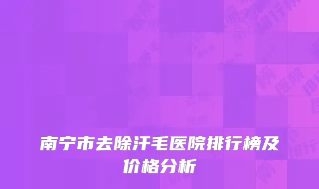 南宁市去除汗毛医院排行榜及价格分析