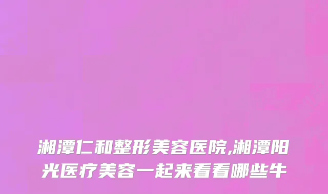 湘潭仁和整形美容医院,湘潭阳光医疗美容一起来看看哪些牛