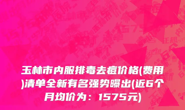 玉林市内服排毒去痘价格(费用)清单全新有名强势曝出(近6个月均价为：1575元)