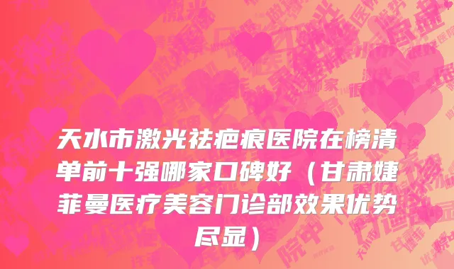 天水市激光祛疤痕医院在榜清单前十强哪家口碑好（甘肃婕菲曼医疗美容门诊部效果优势尽显）