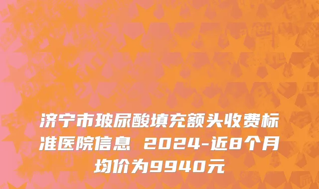 济宁市玻尿酸填充额头收费标准医院信息 2024-近8个月均价为9940元
