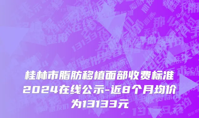 桂林市脂肪移植面部收费标准2024在线公示-近8个月均价为13133元