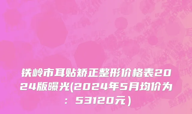 铁岭市耳贴矫正整形价格表2024版曝光(2024年5月均价为：53120元）
