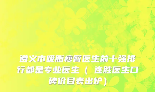 遵义市吸脂瘦臀医生前十强排行都是专业医生（咼连胜医生口碑价目表出炉）