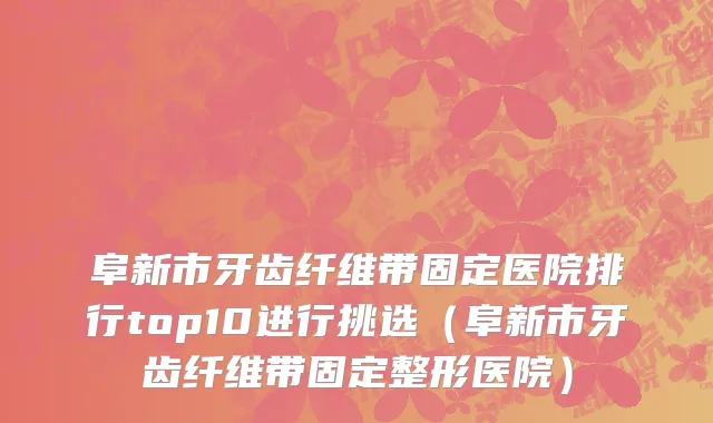 阜新市牙齿纤维带固定医院排行top10进行挑选（阜新市牙齿纤维带固定整形医院）