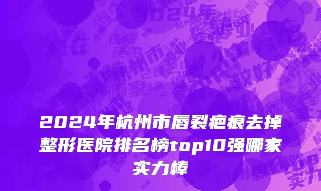 2024年杭州市唇裂疤痕去掉整形医院排名榜top10强哪家实力棒