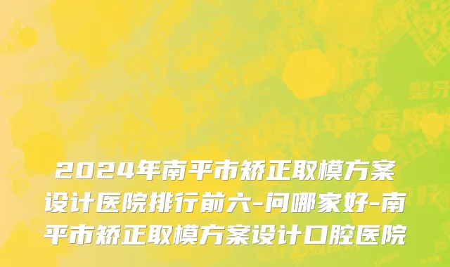 2024年南平市矫正取模方案设计医院排行前六-问哪家好-南平市矫正取模方案设计口腔医院