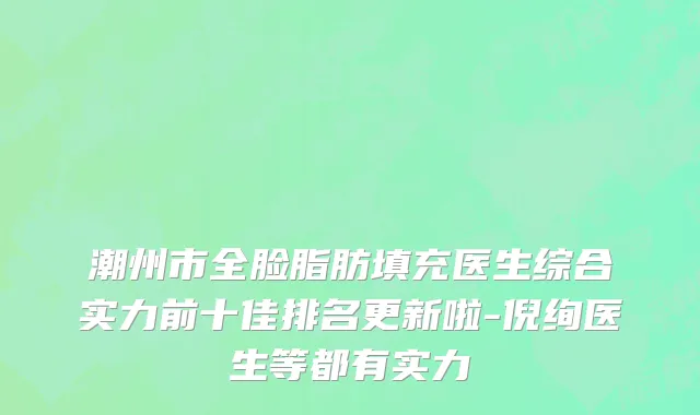 潮州市全脸脂肪填充医生综合实力前十佳排名更新啦-倪绚医生等都有实力