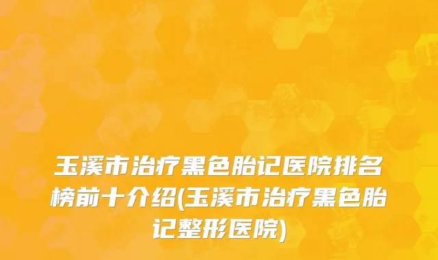 玉溪市治疗黑色胎记医院排名榜前十介绍(玉溪市治疗黑色胎记整形医院)