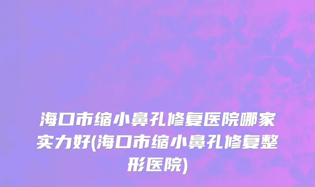 海口市缩小鼻孔修复医院哪家实力好(海口市缩小鼻孔修复整形医院)