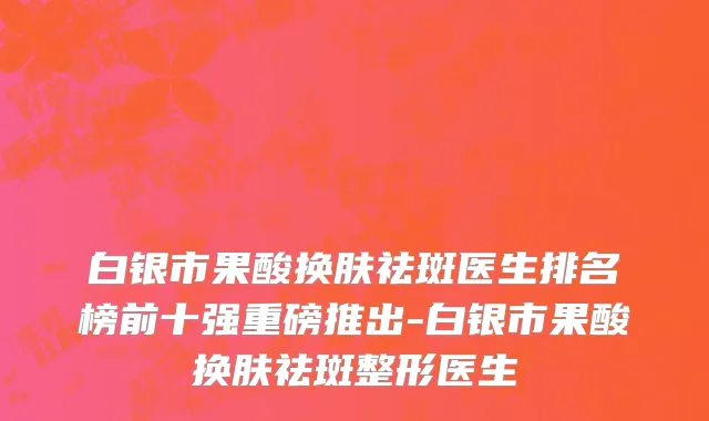 白银市果酸换肤祛斑医生排名榜前十强重磅推出-白银市果酸换肤祛斑整形医生
