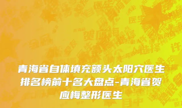 青海省自体填充额头太阳穴医生排名榜前十名大盘点-青海省贺应梅整形医生