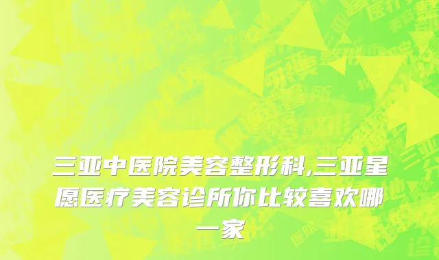 三亚中医院美容整形科,三亚星愿医疗美容诊所你比较喜欢哪一家