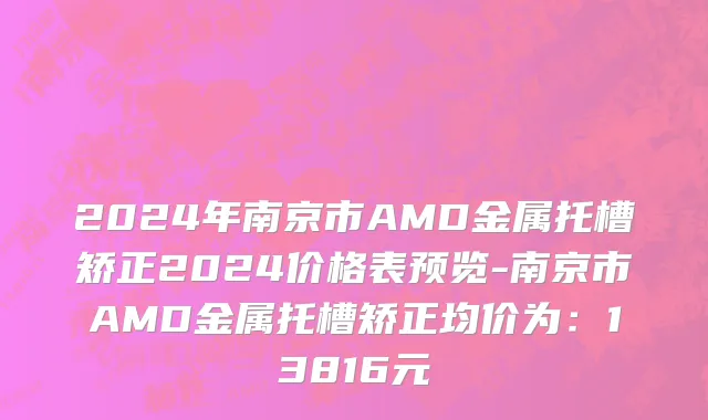 2024年南京市AMD金属托槽矫正2024价格表预览-南京市AMD金属托槽矫正均价为：13816元