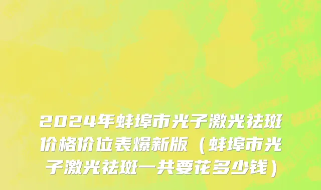 2024年蚌埠市光子激光祛斑价格价位表爆新版（蚌埠市光子激光祛斑一共要花多少钱）