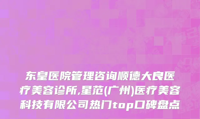 东皇医院管理咨询顺德大良医疗美容诊所,星范(广州)医疗美容科技有限公司热门top口碑盘点