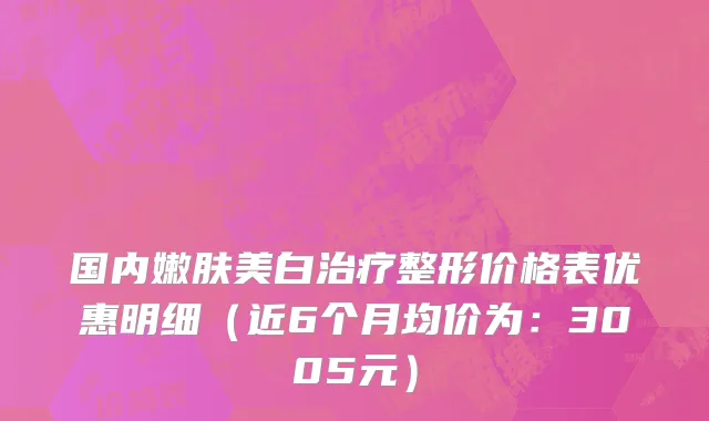 国内嫩肤美白治疗整形价格表优惠明细(近6个月均价为:3005元)