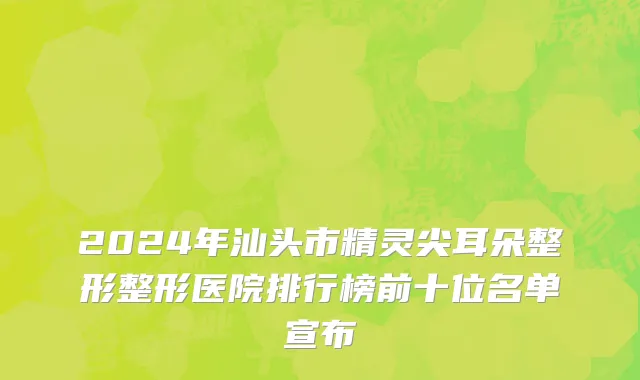 2024年汕头市精灵尖耳朵整形整形医院排行榜前十位名单宣布