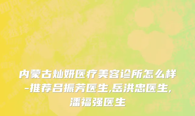 内蒙古灿妍医疗美容诊所怎么样-推荐吕振芳医生,岳洪忠医生,潘福强医生