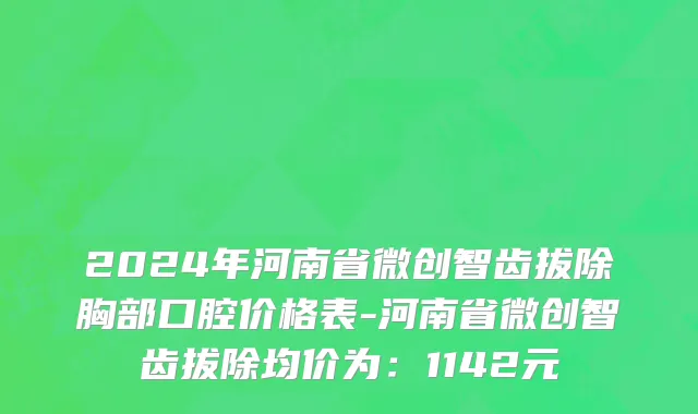 2024年河南省微创智齿拔除胸部口腔价格表-河南省微创智齿拔除均价为：1142元