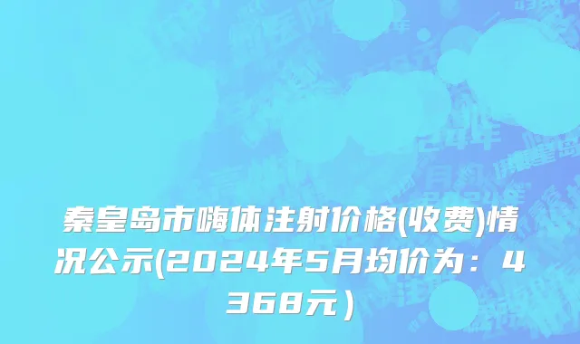 秦皇岛市嗨体注射价格(收费)情况公示(2024年5月均价为：4368元）