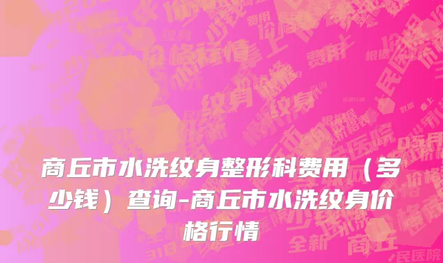 商丘市水洗纹身整形科费用（多少钱）查询-商丘市水洗纹身价格行情