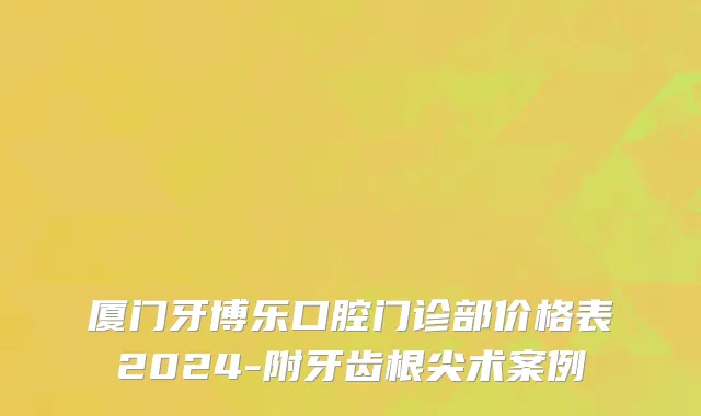 厦门牙博乐口腔门诊部价格表2024-附牙齿根尖术案例