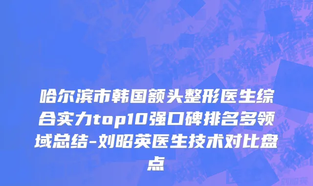 哈尔滨市韩国额头整形医生综合实力top10强口碑排名多领域总结-刘昭英医生技术对比盘点