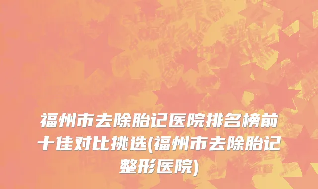 福州市去除胎记医院排名榜前十佳对比挑选(福州市去除胎记整形医院)