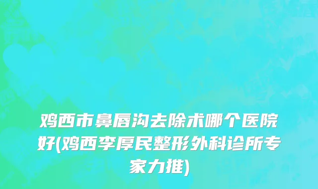 鸡西市鼻唇沟去除术哪个医院好(鸡西李厚民整形外科诊所专家力推)