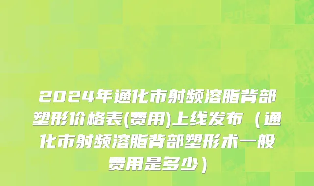 2024年通化市射频溶脂背部塑形价格表(费用)上线发布（通化市射频溶脂背部塑形术一般费用是多少）
