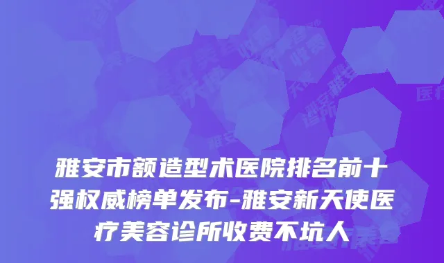 雅安市额造型术医院排名前十强权威榜单发布-雅安新天使医疗美容诊所收费不坑人