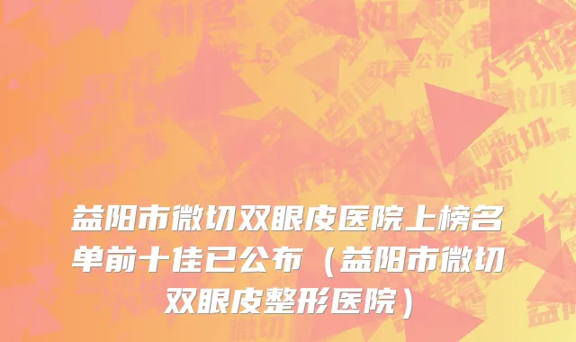 益阳市微切双眼皮医院上榜名单前十佳已公布（益阳市微切双眼皮整形医院）