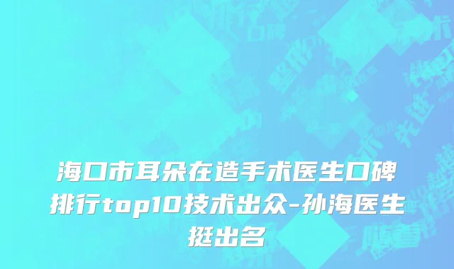 海口市耳朵在造手术医生口碑排行top10技术出众-孙海医生挺出名
