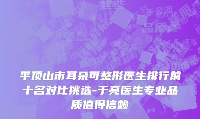 平顶山市耳朵可整形医生排行前十名对比挑选-于亮医生专业品质值得信赖