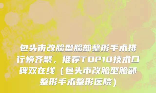 包头市改脸型脸部整形手术排行榜齐聚，推荐TOP10技术口碑双在线（包头市改脸型脸部整形手术整形医院）