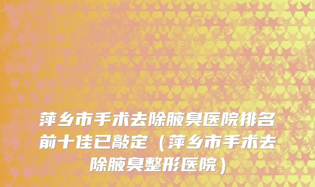萍乡市手术去除腋臭医院排名前十佳已敲定（萍乡市手术去除腋臭整形医院）
