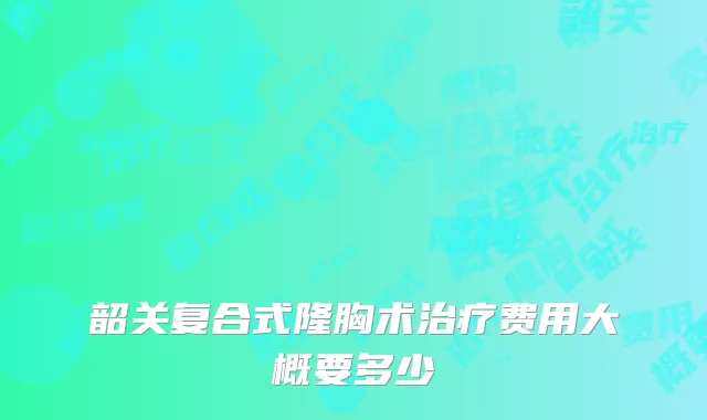 韶关复合式隆胸术治疗费用大概要多少