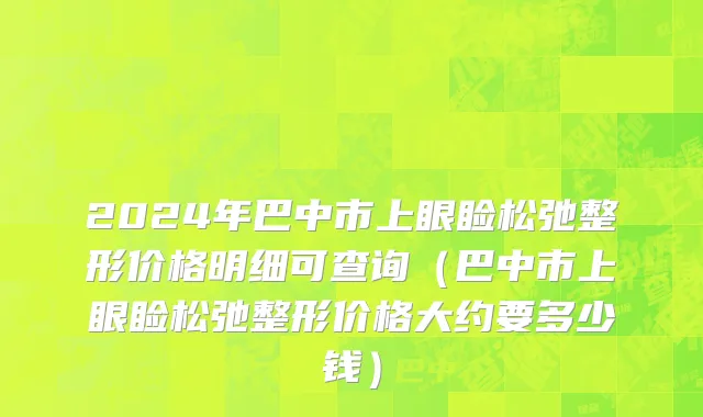 2024年巴中市上眼睑松弛整形价格明细可查询（巴中市上眼睑松弛整形价格大约要多少钱）