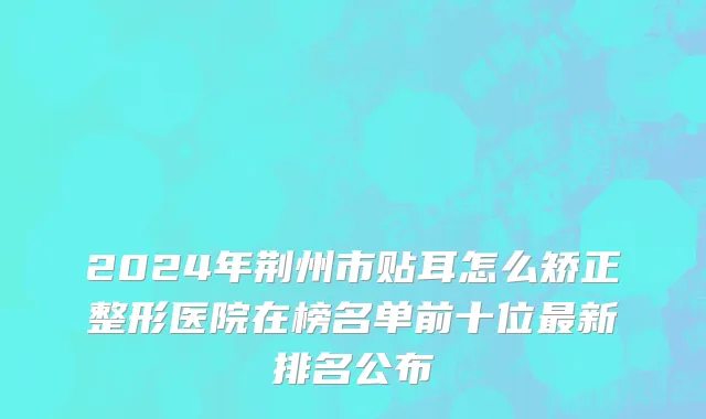 2024年荆州市贴耳怎么矫正整形医院在榜名单前十位最新排名公布