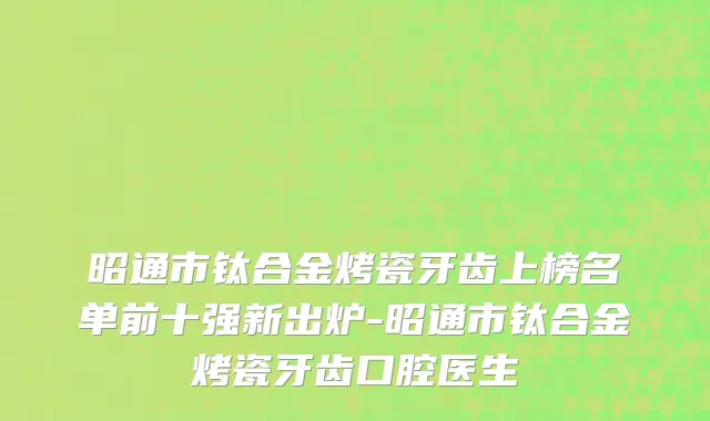 昭通市钛合金烤瓷牙齿上榜名单前十强新出炉-昭通市钛合金烤瓷牙齿口腔医生