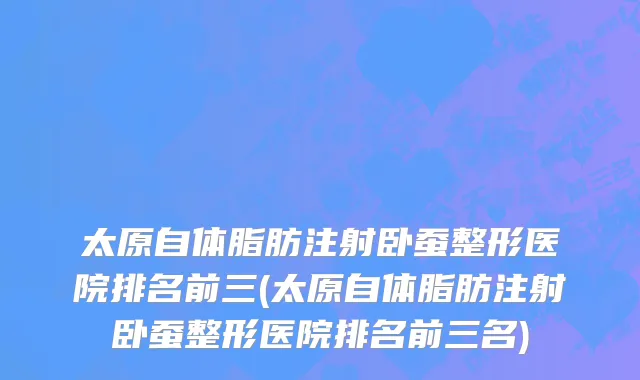 太原自体脂肪注射卧蚕整形医院排名前三(太原自体脂肪注射卧蚕整形医院排名前三名)