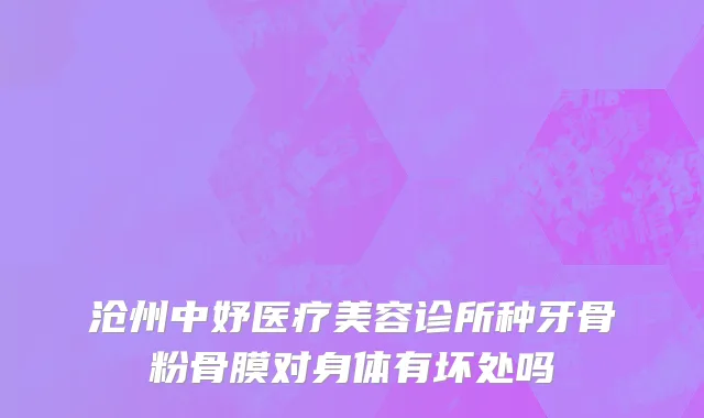 沧州中妤医疗美容诊所种牙骨粉骨膜对身体有坏处吗
